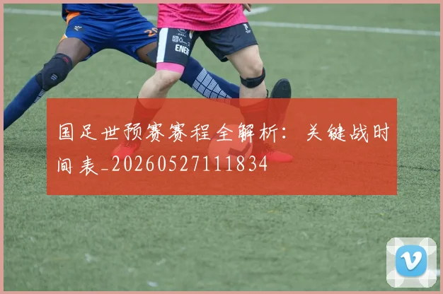 国足世预赛赛程全解析:关键战时间表_20260527111834