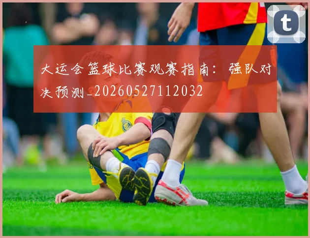 大运会篮球比赛观赛指南：强队对决预测_20260527112032