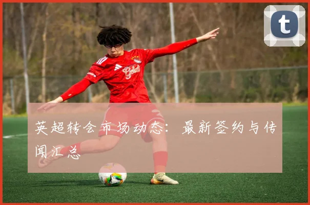 英超转会市场动态：最新签约与传闻汇总