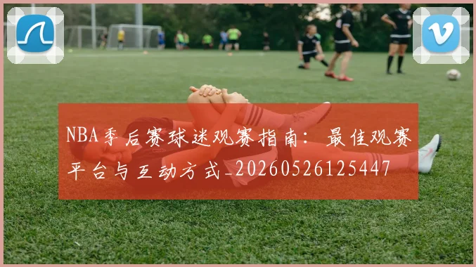 NBA季后赛球迷观赛指南：最佳观赛平台与互动方式_20260526125447