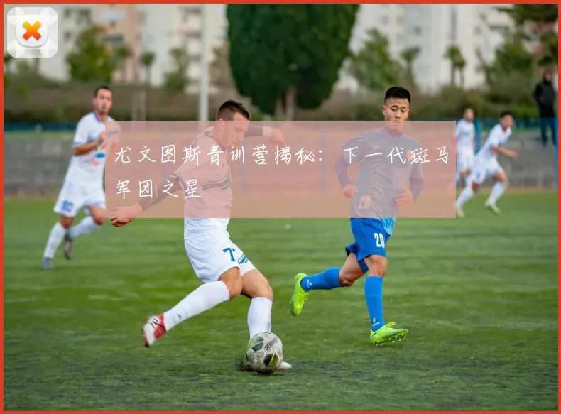 尤文图斯青训营揭秘：下一代斑马军团之星