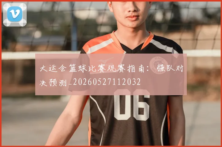 大运会篮球比赛观赛指南：强队对决预测_20260527112032